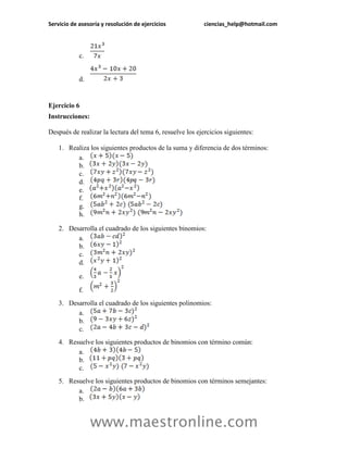 Servicio de asesoría y resolución de ejercicios ciencias_help@hotmail.com 
www.maestronline.com 
c. 
d. 
Ejercicio 6 
Instrucciones: 
Después de realizar la lectura del tema 6, resuelve los ejercicios siguientes: 
1. Realiza los siguientes productos de la suma y diferencia de dos términos: 
a. 
b. 
c. 
d. 
e. 
f. 
g. 
h. 
2. Desarrolla el cuadrado de los siguientes binomios: 
a. 
b. 
c. 
d. 
e. 
f. 
3. Desarrolla el cuadrado de los siguientes polinomios: 
a. 
b. 
c. 
4. Resuelve los siguientes productos de binomios con término común: 
a. 
b. 
c. 
5. Resuelve los siguientes productos de binomios con términos semejantes: 
a. 
b.  