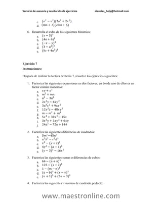 Servicio de asesoría y resolución de ejercicios ciencias_help@hotmail.com 
www.maestronline.com 
c. 
d. 
6. Desarrolla el cubo de los siguientes binomios: 
a. 
b. 
c. 
d. 
e. 
Ejercicio 7 
Instrucciones: 
Después de realizar la lectura del tema 7, resuelve los ejercicios siguientes: 
1. Factoriza las siguientes expresiones en dos factores, en donde uno de ellos es un factor común monomio: 
a. 
b. 
c. 
d. 
e. 
f. 
g. 
h. 
i. 
j. 
2. Factoriza las siguientes diferencias de cuadrados: 
a. 
b. 
c. 
d. 
e. 
3. Factoriza las siguientes sumas o diferencias de cubos: 
a. 
b. 
c. 
d. 
e. 
4. Factoriza los siguientes trinomios de cuadrado perfecto:  