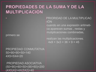 • PRIORIDAD DE LA MULTIPLICAC 
-IÓN 
cuando en una expresión aritmeti-ca 
aparecen sumas , restas y 
mutiplicaciones combinadas, 
primero se 
realizan las multiplicaciones. 
4x9 + 3x3 = 36 + 9 = 45 
PROPIEDAD CONMUTATIVA 
50+90=90+50=140 
4X5=5X4=20 
PROPIEDAD ASOCIATIVA 
(50+90)+60=50+(90+60)=200 
(4X5)X2=4X(5X2)=40 
 