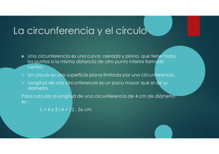 La circunferencia y el círculo
Una circunferencia es una curva, cerrada y plana, que tiene todos
los puntos a la misma distancia de otro punto inferior llamado
centro.
Un circulo es una superficie plana limitada por una circunferencia.
Longitud de una circunferencia es un poco mayor que el de su
diámetro .
Para calcular la longitud de una circunferencia de 4 cm de diámetro
es :
L = 4 x 3,14 = 12 , 56 cm
 