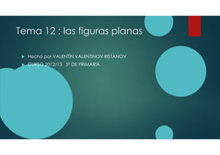 Tema 12 : las figuras planas
Hecho por VALENTÍN VALENTINOV RISTANOV
CURSO 2012/13 5º DE PRIMARIA
 