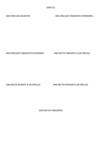 DIBUJA:
DOS CÍRCULOS SECANTES DOS CÍRCULOS TANGENTES INTERIORES
DOS CÍRCULOS TANGENTES EXTERIORES UNA RECTA TANGENTE A UN CÍRCULO
UNA RECTA SECANTE A UN CÍRCULO UNA RECTA EXTERIOR A UN CÍRCULO
DOS RECTAS TANGENTES
 