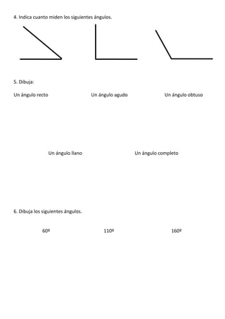 4. Indica cuanto miden los siguientes ángulos.
5. Dibuja:
Un ángulo recto Un ángulo agudo Un ángulo obtuso
Un ángulo llano Un ángulo completo
6. Dibuja los siguientes ángulos.
60º 110º 160º
 