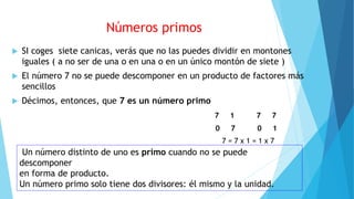 Números primos
 SI coges siete canicas, verás que no las puedes dividir en montones
iguales ( a no ser de una o en una o en un único montón de siete )
 El número 7 no se puede descomponer en un producto de factores más
sencillos
 Décimos, entonces, que 7 es un número primo
7 1 7 7
0 7 0 1
7 = 7 x 1 = 1 x 7
Un número distinto de uno es primo cuando no se puede
descomponer
en forma de producto.
Un número primo solo tiene dos divisores: él mismo y la unidad.
 