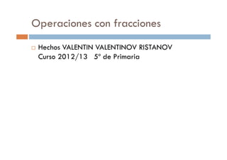 Operaciones con fracciones
 Hechos VALENTIN VALENTINOV RISTANOV
 Curso 2012/13 5º de Primaria
 