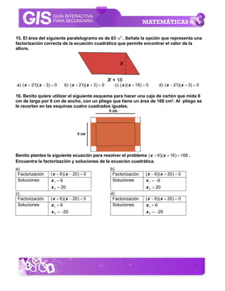 15. El área del siguiente paralelogramo es de 63 u 2 . Señala la opción que representa una
factorización correcta de la ecuación cuadrática que permite encontrar el valor de la
altura.




a) ( x + 21)( x − 3) = 0    b) ( x + 21)( x + 3 ) = 0     c) ( x )( x + 18 ) = 0      d) ( x − 21)( x + 3) = 0

16. Benito quiere utilizar el siguiente esquema para hacer una caja de cartón que mida 8
cm de largo por 6 cm de ancho, con un pliego que tiene un área de 168 cm². Al pliego se
le recortan en las esquinas cuatro cuadrados iguales.




Benito plantea la siguiente ecuación para resolver el problema ( x + 6 )( x + 18 ) = 168 .
Encuentra la factorización y soluciones de la ecuación cuadrática.
a)                                                      b)
 Factorización      ( x + 6 )( x − 20 ) = 0              Factorización        ( x − 6)( x + 20 ) = 0
 Soluciones         x1 = 6                               Soluciones           x 1 = −6
                    x 2 = 20                                                  x 2 = 20
c)                                                      d)
 Factorización      ( x + 6 )( x − 20 ) = 0              Factorización        ( x − 6)( x + 20 ) = 0
 Soluciones         x1 = 6                               Soluciones           x1 = 6
                    x 2 = −20                                                 x 2 = −20




                                                                                                            7
 