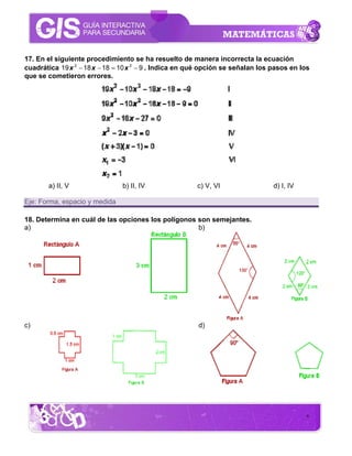 17. En el siguiente procedimiento se ha resuelto de manera incorrecta la ecuación
cuadrática 19 x 2 − 18 x − 18 = 10 x 2 − 9 . Indica en qué opción se señalan los pasos en los
que se cometieron errores.




       a) II, V                 b) II, IV               c) V, VI                 d) I, IV

Eje: Forma, espacio y medida

18. Determina en cuál de las opciones los polígonos son semejantes.
a)                                                  b)




c)                                                      d)




                                                                                            8
 