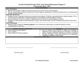 Escuela Normal del Estado “Profr. Jesús Manuel Bustamante Mungarro”
Ciclo Escolar 2014 - 2015
Lic. Educación Primaria Sexto Semestre
Secuencia Didáctica:
Inicio: (15 minutos)
 Mediante lluvia de ideas, indagar en los alumnos sobre lo que conocen de los números egipcios.
 Dar una breve explicación sobre la historia de los números egipcios, presentando a los alumnos ilustraciones con la representación
del valor de dichos números.
Desarrollo: (25 minutos)
 Reunidos en binas, mediante la dinámica de numeración, leer la página 115 del libro, para posteriormente, resolver la página 116. En
la cual los alumnos deben llenar una tabla relacionada con el sistema de numeración egipcio y decimal.
 De forma individual, escribir en el cuaderno 3 diferencias entre el sistema de numeración egipcio y decimal.
 Socializar de manera grupal la actividad realizada en equipo, para resolver dudas y percibir el entendimiento del alumno hacia dicha
actividad.
Cierre:(10 minutos)
 Resolver la hoja de trabajo #3 “Números egipcios”, en la cual el alumno debe resolver una tabla escribiendo el número
correspondiente en cada caso.
Recursos, materiales e instrumentos: Evaluación
 Ilustraciones de números egipcios
 Libro y cuaderno
 Hoja de trabajo #3 “Números egipcios”
 Que los alumnos sean capaces de explicar las similitudes y
diferencias entre el sistema decimal de numeración y el sistema
egipcio, mediante actividades realizadas en la sesión y resolución
de hojas de trabajo, lo cual será evidencia de su desempeño,
registrando resultados en lista de cotejo.
Observaciones e imprevistos:
_______________________________________________ _______________________________________________
Docente asesor(a) Docente tutor(a)
 