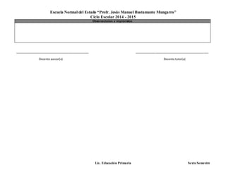 Escuela Normal del Estado “Profr. Jesús Manuel Bustamante Mungarro”
Ciclo Escolar 2014 - 2015
Lic. Educación Primaria Sexto Semestre
Observaciones e imprevistos:
_______________________________________________ _______________________________________________
Docente asesor(a) Docente tutor(a)
 