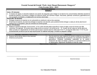 Escuela Normal del Estado “Profr. Jesús Manuel Bustamante Mungarro”
Ciclo Escolar 2014 - 2015
Lic. Educación Primaria Sexto Semestre
Secuencia Didáctica:
SESIÓN 9
Inicio: (10 minutos)
 A manera de repaso, la docente realizará una sesión de preguntas para indagar en el alumno los conocimientos obtenidos durante la
jornada de práctica. Los temas a indagar en el alumno serán: los números mayas, fracciones, patrones numéricos y geométricos en
una sucesión y la división y multiplicación de números decimales.
Desarrollo: 30 minutos)
 Entregar al alumno un examen en el cual pondrá en práctica lo visto en las sesiones.
 Al terminar el examen, los alumnos entregan el examen a la docente, para posteriormente entregar a cada uno de los alumnos el
examen de un compañero, para ser revisado de manera grupal.
Cierre:(10 minutos)
 Realizar la dinámica llamada “Suma pronto”, en la cual la docente debe especificar cuanto se debe sumar al número que ella
mencione. Por ejemplo: “Al número que yo diga se le va a sumar 3, el número es el…..8”. A partir de ahí cada uno de los alumnos
debe sumarle un 3 dependiendo el número que le toqué, el primer alumno debe decir 8+3=11, el segundo debe decir 11+3=14 y así
sucesivamente, el alumno que se vaya equivocando va saliendo del juego y recibirá un pequeño castigo.
Recursos, materiales e instrumentos: Evaluación
 Examen de los temas vistos en las sesiones
 Dinámica suma pronto
 Que los alumnos sean capaces de resolver problemas que implican
identificar la regularidad de sucesiones con progresión aritmética o
geométrica, mediante actividades realizadas en la sesión,
resolución de hojas de trabajo y examen, lo cual será evidencia de
su desempeño, registrando resultados en lista de cotejo.
Observaciones e imprevistos:
_______________________________________________ _______________________________________________
Docente asesor(a) Docente tutor(a)
 