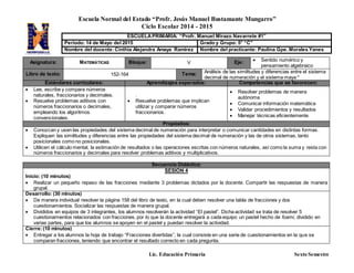 Escuela Normal del Estado “Profr. Jesús Manuel Bustamante Mungarro”
Ciclo Escolar 2014 - 2015
Lic. Educación Primaria Sexto Semestre
Asignatura: MATEMÁTICAS Bloque: V Eje:  Sentido numérico y
pensamiento algebraico
Libro de texto: 152-164 Tema: Análisis de las similitudes y diferencias entre el sistema
decimal de numeración y el sistema maya *
Estándares curriculares: Aprendizajes esperados: Competencias que se favorecen:
 Lee, escribe y compara números
naturales, fraccionarios y decimales.
 Resuelve problemas aditivos con
números fraccionarios o decimales,
empleando los algoritmos
convencionales.
.
 Resuelve problemas que implican
utilizar y comparar números
fraccionarios.
 Resolver problemas de manera
autónoma
 Comunicar información matemática
 Validar procedimientos y resultados
 Manejar técnicas eficientemente
Propósitos:
 Conozcan y usen las propiedades del sistema decimal de numeración para interpretar o comunicar cantidades en distintas formas.
Expliquen las similitudes y diferencias entre las propiedades del sistema decimal de numeración y las de otros sistemas, tanto
posicionales como no posicionales.
 Utilicen el cálculo mental, la estimación de resultados o las operaciones escritas con números naturales, así como la suma y resta con
números fraccionarios y decimales para resolver problemas aditivos y multiplicativos.
Secuencia Didáctica:
SESIÓN 4
Inicio: (10 minutos)
 Realizar un pequeño repaso de las fracciones mediante 3 problemas dictados por la docente. Compartir las respuestas de manera
grupal.
Desarrollo: (30 minutos)
 De manera individual resolver la página 158 del libro de texto, en la cual deben resolver una tabla de fracciones y dos
cuestionamientos. Socializar las respuestas de manera grupal.
 Divididos en equipos de 3 integrantes, los alumnos resolverán la actividad “El pastel”. Dicha actividad se trata de resolver 5
cuestionamientos relacionados con fracciones, por lo que la docente entregará a cada equipo un pastel hecho de foami, dividido en
varias partes, para que los alumnos se apoyen en el pastel y puedan resolver la actividad.
Cierre:(10 minutos)
 Entregar a los alumnos la hoja de trabajo “Fracciones divertidas”, la cual consiste en una serie de cuestionamientos en la que se
comparan fracciones, teniendo que encontrar el resultado correcto en cada pregunta.
ESCUELAPRIMARIA: “Profr. Manuel Mirazo Navarrete #1”
Periodo: 14 de Mayo del 2015 Grado y Grupo: 5° “C”
Nombre del docente:Cinthia Alejandra Amaya Ramírez Nombre del practicante: Paulina Gpe. Morales Yanes
 