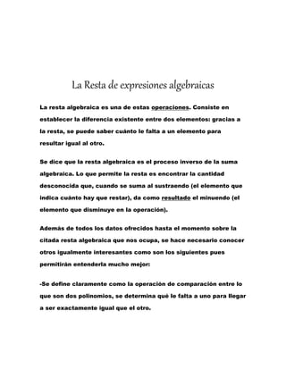 La Resta de expresiones algebraicas
La resta algebraica es una de estas operaciones. Consiste en
establecer la diferencia existente entre dos elementos: gracias a
la resta, se puede saber cuánto le falta a un elemento para
resultar igual al otro.
Se dice que la resta algebraica es el proceso inverso de la suma
algebraica. Lo que permite la resta es encontrar la cantidad
desconocida que, cuando se suma al sustraendo (el elemento que
indica cuánto hay que restar), da como resultado el minuendo (el
elemento que disminuye en la operación).
Además de todos los datos ofrecidos hasta el momento sobre la
citada resta algebraica que nos ocupa, se hace necesario conocer
otros igualmente interesantes como son los siguientes pues
permitirán entenderla mucho mejor:
-Se define claramente como la operación de comparación entre lo
que son dos polinomios, se determina qué le falta a uno para llegar
a ser exactamente igual que el otro.
 