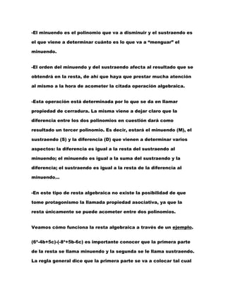 -El minuendo es el polinomio que va a disminuir y el sustraendo es
el que viene a determinar cuánto es lo que va a “menguar” el
minuendo.
-El orden del minuendo y del sustraendo afecta al resultado que se
obtendrá en la resta, de ahí que haya que prestar mucha atención
al mismo a la hora de acometer la citada operación algebraica.
-Esta operación está determinada por lo que se da en llamar
propiedad de cerradura. La misma viene a dejar claro que la
diferencia entre los dos polinomios en cuestión dará como
resultado un tercer polinomio. Es decir, estará el minuendo (M), el
sustraendo (S) y la diferencia (D) que vienen a determinar varios
aspectos: la diferencia es igual a la resta del sustraendo al
minuendo; el minuendo es igual a la suma del sustraendo y la
diferencia; el sustraendo es igual a la resta de la diferencia al
minuendo…
-En este tipo de resta algebraica no existe la posibilidad de que
tome protagonismo la llamada propiedad asociativa, ya que la
resta únicamente se puede acometer entre dos polinomios.
Veamos cómo funciona la resta algebraica a través de un ejemplo.
(6ª-4b+5c)-(-8ª+5b-6c) es importante conocer que la primera parte
de la resta se llama minuendo y la segunda se le llama sustraendo.
La regla general dice que la primera parte se va a colocar tal cual
 