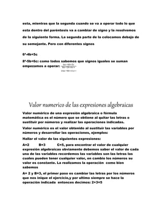 esta, mientras que la segunda cuando se va a operar todo lo que
esta dentro del paréntesis va a cambiar de signo y la resolvemos
de la siguiente forma. La segunda parte de la colocamos debajo de
su semejante. Pero con diferentes signos
6ª-4b+5c
8ª-5b+6c: como todos sabemos que signos iguales se suman
empezamos a operar:
6𝑎−4𝑏+5𝑐
8𝑎−5𝑏+6𝑐=
14𝑎−9𝑏+11𝑐
Valor numerico de las expresiones algebraicas
Valor numérico de una expresión algebraica o fórmula
matemática es el número que se obtiene al quitar las letras o
sustituir por números y realizar las operaciones indicadas.
Valor numérico es el valor obtenido al sustituir las variables por
números y desarrollar las operaciones, ejemplos:
Hallar el valor de las siguientes expresiones:
A=2 B=3 C=5, para encontrar el valor de cualquier
expresión algebraicas obviamente debemos saber el valor de cada
una de las variables recordemos las variables son las letras las
cuales pueden tener cualquier valor, en cambio los números su
valor es constante. La realizamos la operación como bien
sabemos
A= 2 y B=3, el primer paso es cambiar las letras por los números
que nos inique el ejercicio,y por ultimo siempre se hace la
operación indicada entonces decimos: 2+3=5
 