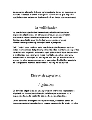 Un segundo ejemplo: AC aca es importante tener en cuenta que
cuando tenemos 2 letras sin signos. Quiere decir que hay una
multiplicación, entonces decimos: 2x5, es importante colocar el
La multiplicación
La multiplicación de dos expresiones algebraicas es otra
expresión algebraica, en otras palabras, es una operación
matemática que consiste en obtener un resultado
llamado producto a partir de dos factores algebraicos
llamada multiplicando y multiplicador. Ejemplos:
(a-b) (x+y-z) para realizar esta multiplicación debemos agarrar
todos los términos del primer polinomio y los multiplicamos por los
términos del segundo polinomio, que quiero decir esto que vamos
a multiplicar la con x+y-z y luego multiplicamos b con x+y-z ,
empezamos a multiplicar: Ax+Ay-Az una vez ya multiplicado el
primer termino empezamos con el segundo: -Bx-By+Bz, quedaría
de la siguiente manera el resultado: Ax+Ay-Az-Bx-By+Bz
División de expresiones
Algebraicas
La división algebraica es una operación entre dos expresiones
algebraicas llamadas dividendo y divisor para obtener otra
expresión llamado cociente por medio de un algoritmo.
Como estamos trabajando con polinomios, debemos tener en
cuenta un punto importante: el mayor exponente de algún término
 