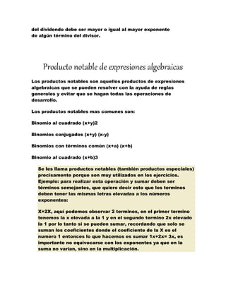 del dividendo debe ser mayor o igual al mayor exponente
de algún término del divisor.
Producto notable de expresiones algebraicas
Los productos notables son aquellos productos de expresiones
algebraicas que se pueden resolver con la ayuda de reglas
generales y evitar que se hagan todas las operaciones de
desarrollo.
Los productos notables mas comunes son:
Binomio al cuadrado (x+y)2
Binomios conjugados (x+y) (x-y)
Binomios con términos común (x+a) (x+b)
Binomio al cuadrado (x+b)3
Se les llama productos notables (también productos especiales)
precisamente porque son muy utilizados en los ejercicios.
Ejemplo: para realizar esta operación y sumar deben ser
términos semejantes, que quiero decir esto que los terminos
deben tener las mismas letras elevadas a los números
exponentes:
X+2X, aquí podemos observar 2 terminos, en el primer termino
tenemos la x elevada a la 1 y en el segundo termino 2x elevado
la 1 por lo tanto si se pueden sumar, recordando que solo se
suman los coeficientes donde el coeficiente de la X es el
numero 1 entonces lo que hacemos es sumar 1x+2x= 3x, es
importante no equivocarse con los exponentes ya que en la
suma no varian, sino en la multiplicación.
 