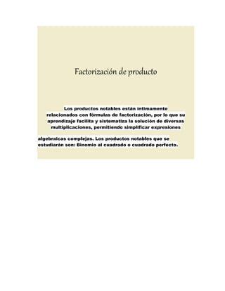 Factorización de producto
Los productos notables están íntimamente
relacionados con fórmulas de factorización, por lo que su
aprendizaje facilita y sistematiza la solución de diversas
multiplicaciones, permitiendo simplificar expresiones
algebraicas complejas. Los productos notables que se
estudiarán son: Binomio al cuadrado o cuadrado perfecto.
 