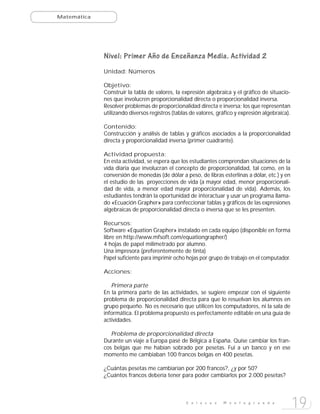 Matemática




             Nivel: Primer Año de Enseñanza Media. Actividad 2
             Unidad: Números

             Objetivo:
             Construir la tabla de valores, la expresión algebraica y el gráfico de situacio-
             nes que involucren proporcionalidad directa o proporcionalidad inversa.
             Resolver problemas de proporcionalidad directa e inversa; los que representan
             utilizando diversos registros (tablas de valores, gráfico y expresión algebraica).

             Contenido:
             Construcción y análisis de tablas y gráficos asociados a la proporcionalidad
             directa y proporcionalidad inversa (primer cuadrante).

             Actividad propuesta:
             En esta actividad, se espera que los estudiantes comprendan situaciones de la
             vida diaria que involucran el concepto de proporcionalidad, tal como, en la
             conversión de monedas (de dólar a peso, de libras esterlinas a dólar, etc.) y en
             el estudio de las proyecciones de vida (a mayor edad, menor proporcionali-
             dad de vida, a menor edad mayor proporcionalidad de vida). Además, los
             estudiantes tendrán la oportunidad de interactuar y usar un programa llama-
             do «Ecuación Grapher» para confeccionar tablas y gráficos de las expresiones
             algebraicas de proporcionalidad directa o inversa que se les presenten.

             Recursos:
             Software «Equation Grapher» instalado en cada equipo (disponible en forma
             libre en http://www.mfsoft.com/equationgrapher/)
             4 hojas de papel milimetrado por alumno.
             Una impresora (preferentemente de tinta)
             Papel suficiente para imprimir ocho hojas por grupo de trabajo en el computador.

             Acciones:

                Primera parte
             En la primera parte de las actividades, se sugiere empezar con el siguiente
             problema de proporcionalidad directa para que lo resuelvan los alumnos en
             grupo pequeño. No es necesario que utilicen los computadores, ni la sala de
             informática. El problema propuesto es perfectamente editable en una guía de
             actividades.

                Problema de proporcionalidad directa
             Durante un viaje a Europa pasé de Bélgica a España. Quise cambiar los fran-
             cos belgas que me habían sobrado por pesetas. Fui a un banco y en ese
             momento me cambiaban 100 francos belgas en 400 pesetas.

             ¿Cuántas pesetas me cambiarían por 200 francos?, ¿y por 50?
             ¿Cuántos francos debería tener para poder cambiarlos por 2.000 pesetas?



                                                 E n l a c e s   M o n t e g r a n d e
                                                                                                  19
 