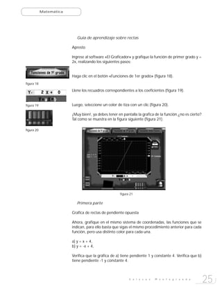 Matemática




                            Guía de aprendizaje sobre rectas

                         Apresto

                         Ingrese al software «El Graficador» y grafique la función de primer grado y =
                         2x, realizando los siguientes pasos:


                         Haga clic en el botón «Funciones de 1er grado» (figura 18).
figura 18

                         Llene los recuadros correspondientes a los coeficientes (figura 19).


figura 19                Luego, seleccione un color de tiza con un clic (figura 20).

                         ¡Muy bien!, ya debes tener en pantalla la grafica de la función ¿no es cierto?
                         Tal como se muestra en la figura siguiente (figura 21).

figura 20




                                                      figura 21

                            Primera parte

                         Grafica de rectas de pendiente opuesta

                         Ahora, grafique en el mismo sistema de coordenadas, las funciones que se
                         indican, para ello basta que sigas el mismo procedimiento anterior para cada
                         función, pero usa distinto color para cada una.

                         a) y = x + 4,
                         b) y = -x + 4,

                         Verifica que la gráfica de a) tiene pendiente 1 y constante 4. Verifica que b)
                         tiene pendiente -1 y constante 4.



                                                            E n l a c e s   M o n t e g r a n d e
                                                                                                          25
 