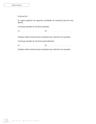 Matemática




             Evaluación:

             Se sugiere proponer las siguientes actividades de evaluación para los estu-
             diantes.

             Construya ejemplos de funciones paralelas.

             a)                                  b)


             Grafique ambas funciones para comprobar que realmente son paralelas.

             Construya ejemplos de funciones perpendiculares.

             a)                                  b)

             Grafique ambas funciones para comprobar que realmente son paralelas.




28   E n l a c e s   M o n t e g r a n d e
 