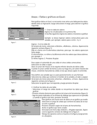 Matemática




                        Anexo: «Tablas y gráficos en Excel»
                        Para graficar datos en Excel, es necesario crear antes una tabla para los datos,
                        donde éstos se ingresarán, luego seleccionar el rango, para obtener el gráfico
                        requerido.

                                           1. Crear la tabla de valores
                                           Ingrese los encabezados en la primera fila.
                                           En las filas siguientes ingrese los valores o funciones a graficar.

                                           Ejemplo: se desea ingresar valores consecutivos para una
                                           variable, por ejemplo, valores para x entre -3 y 3:
figura 1
                        Ingrese -3 en la celda A2.
                        De la barra de menú, seleccione «Edición», «Rellenar», «Series». Aparecerá la
                        siguiente ventana (figura 1).
                        Elija en «Series en» la alternativa columnas, para que los valores aparezcan
                        hacia abajo.
                        El «Incremento», se refiere a la diferencia entre los valores que desea obtener,
                        por ejemplo 1.
                        En límite ingrese 3. Presione Aceptar.

                        Para copiar el contenido de una celda en otras celdas consecutivas:
                        Seleccione la celda a copiar.
                        Sitúe el cursor del mouse en la esquina inferior derecha de dicha celda.
                        Cuando el cursor cambie de forma a una cruz haga clic y sin soltar el botón del
                        mouse, arrástrelo marcando las celdas en las que desea copiar el contenido.

                        Para definir una variable que se usará posteriormente en una fórmula:
                        Seleccione las celdas que contienen el nombre de la variable y el valor a asignar.
                        De la barra de menú seleccione «Insertar», «Nombre», «Crear». Aparecerá la
                        siguiente ventana de la figura 2.
figura 2                Seleccione la opción que corresponda y luego presione Aceptar.

                        2. Graficar los datos de una tabla
                        - Seleccione el rango de celdas donde se encuentran los datos que desea
                          graficar.
                        - Presione el botón Asistente para gráficos de la barra de herramientas (figura 3).
figura 3
                        - Siga los pasos indicados en la ventana de diálogo que aparecerá en pantalla
                          y cuando el gráfico esté listo, presione Terminar.
                                        Para graficar una nueva serie de datos en un gráfico ya creado:
                                        Seleccione el rango de celdas que contiene los datos de la nue-
                                        va serie a graficar.
                                        Presione el botón copiar de la barra de herramientas.
                                        Active el gráfico que tiene creado.
                                        De la barra de menú elija «Edición», «Pegado especial». Apare-
                                        cerá la siguiente ventana de diálogo de la figura 4.
                                        Marque las opciones como se muestra en la figura y luego presio-
figura 4                                ne «Aceptar».


                                                             E n l a c e s    M o n t e g r a n d e
                                                                                                                 31
 