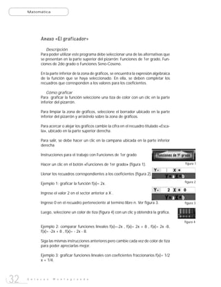 Matemática




             Anexo «El graficador»
                Descripción
             Para poder utilizar este programa debe seleccionar una de las alternativas que
             se presentan en la parte superior del pizarrón: Funciones de 1er grado, Fun-
             ciones de 2do grado o Funciones Seno-Coseno.

             En la parte inferior de la zona de gráficos, se encuentra la expresión algebraica
             de la función que se haya seleccionado. En ella, se deben completar los
             recuadros que corresponden a los valores para los coeficientes.

                Cómo graficar
             Para graficar la función seleccione una tiza de color con un clic en la parte
             inferior del pizarrón.

             Para limpiar la zona de gráficos, seleccione el borrador ubicado en la parte
             inferior del pizarrón y arrástrelo sobre la zona de gráficos.

             Para acercar o alejar los gráficos cambie la cifra en el recuadro titulado «Esca-
             la», ubicado en la parte superior derecha.

             Para salir, se debe hacer un clic en la campana ubicada en la parte inferior
             derecha

             Instrucciones para el trabajo con Funciones de 1er grado

             Hacer un clic en el botón «Funciones de 1er grado» (figura 1).                      figura 1


             Llenar los recuadros correspondientes a los coeficientes (figura 2).
                                                                                                 figura 2
             Ejemplo 1: graficar la función f(x)= 2x.

             Ingrese el valor 2 en el sector anterior a X .

             Ingrese 0 en el recuadro perteneciente al termino libre n. Ver figura 3.            figura 3

             Luego, seleccione un color de tiza (figura 4) con un clic y obtendrá la gráfica.

                                                                                                 figura 4
             Ejemplo 2: comparar funciones lineales f(x)=-2x , f(x)= 2x + 8 , f(x)= 2x -8,
             f(x)= -2x + 8 , f(x)= - 2x - 8.

             Siga las mismas instrucciones anteriores pero cambie cada vez de color de tiza
             para poder apreciarlas mejor.

             Ejemplo 3: graficar funciones lineales con coeficientes fraccionarios f(x)= 1/2
             x + 1/4.




32   E n l a c e s   M o n t e g r a n d e
 