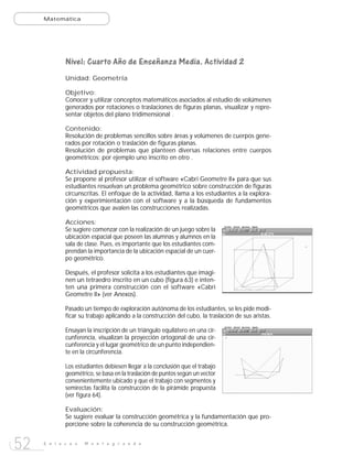 Matemática




             Nivel: Cuarto Año de Enseñanza Media. Actividad 2
             Unidad: Geometría

             Objetivo:
             Conocer y utilizar conceptos matemáticos asociados al estudio de volúmenes
             generados por rotaciones o traslaciones de figuras planas, visualizar y repre-
             sentar objetos del plano tridimensional .

             Contenido:
             Resolución de problemas sencillos sobre áreas y volúmenes de cuerpos gene-
             rados por rotación o traslación de figuras planas.
             Resolución de problemas que planteen diversas relaciones entre cuerpos
             geométricos; por ejemplo uno inscrito en otro .

             Actividad propuesta:
             Se propone al profesor utilizar el software «Cabri Geometre II» para que sus
             estudiantes resuelvan un problema geométrico sobre construcción de figuras
             circunscritas. El enfoque de la actividad, llama a los estudiantes a la explora-
             ción y experimientación con el software y a la búsqueda de fundamentos
             geométricos que avalen las construcciones realizadas.

             Acciones:
             Se sugiere comenzar con la realización de un juego sobre la
             ubicación espacial que poseen las alumnas y alumnos en la
             sala de clase. Pues, es importante que los estudiantes com-
             prendan la importancia de la ubicación espacial de un cuer-
             po geométrico.

             Después, el profesor solicita a los estudiantes que imagi-
             nen un tetraedro inscrito en un cubo (figura 63) e inten-
             ten una primera construcción con el software «Cabri
             Geometre II» (ver Anexos).

             Pasado un tiempo de exploración autónoma de los estudiantes, se les pide modi-
             ficar su trabajo aplicando a la construcción del cubo, la traslación de sus aristas.

             Ensayan la inscripción de un triángulo equilátero en una cir-
             cunferencia, visualizan la proyección ortogonal de una cir-
             cunferencia y el lugar geométrico de un punto independien-
             te en la circunferencia.

             Los estudiantes debiesen llegar a la conclusión que el trabajo
             geométrico, se basa en la traslación de puntos según un vector
             convenientemente ubicado y que el trabajo con segmentos y
             semirectas facilita la construcción de la pirámide propuesta
             (ver figura 64).

             Evaluación:
             Se sugiere evaluar la construcción geométrica y la fundamentación que pro-
             porcione sobre la coherencia de su construcción geométrica.


52   E n l a c e s   M o n t e g r a n d e
 