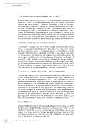 Matemática




             ¿Qué Matemática se necesita para leer el diario?

             Si se realiza una encuesta preguntando si es necesario saber matemática para
             poder leer el diario, lo más probable es que una gran cantidad de personas
             conteste que eso es absurdo... basta con saber leer y ya está. Sin embargo,
             sorprende la cantidad de conceptos y procedimientos matemáticos que apa-
             recen en los diarios que circulan por el país. El promedio de goles anotados
             por un equipo de fútbol, la tasa de interés de los bancos comerciales, la varia-
             ción de precios mensual, el porcentaje de inflación del país, el porcentaje de
             rendimiento de un equipo de fútbol en comparación con la campaña del año
             anterior, etc. Toda esta información representa una rica fuente de posibles
             investigaciones de los alumnos donde tengan que resolver problemas reales.

             Midiendo el «rating» en el establecimiento

             La televisión ha venido a ser en el último tiempo una fuerte competencia
             frente a la escuela por captar la atención de los jóvenes y todo parece indicar
             que lleva todas las de ganar... a menos que se la use como una fuente más de
             aplicación del conocimiento adquirido. En efecto, es conocido el hecho que
             hay programas de televisión que llaman poderosamente la atención de los
             jóvenes, pero ¿será tan cierto esto?, ¿qué pasa si se hace una investigación al
             respecto?, ¿cuáles serán los programas más vistos por los alumnos del esta-
             blecimiento?, ¿existen variaciones significativas entre los cursos?, ¿los alum-
             nos de cuarto medio ven y prefieren programas distintos que los de primero?
             Como se puede ver, se pueden hacer muchas preguntas en torno al tema,
             cada una motivo de una investigación por parte de los estudiantes.

             Comparando el valor real de los créditos comerciales

             Un tema que ha estado en boga en el último tiempo, particularmente en las
             fechas cercanas a la Navidad, es la del endeudamiento de las personas pro-
             ducto de los créditos ofrecidos por financieras y casas comerciales. Incluso ha
             generado polémica entre los encargados de proteger al público consumidor
             de posibles engaños o de actuaciones que puedan perjudicarlo y los encarga-
             dos de las financieras y casas comerciales que ofrecen este tipo de crédito. El
             tema, más allá de las polémicas las que por cierto son también muy interesan-
             tes, puede ser objeto de muchas investigaciones que le den la oportunidad a
             los estudiantes de explorar y darle un sentido a muchos de los conceptos
             matemáticos que han tenido que aprender hasta el momento. ¿Cuánto ten-
             go que pagar si me compro un par de zapatillas a cinco meses plazos? ¿Qué
             pasa si me las compro en Ripley, o en Falabella o en Almacenes París...?

             Pintando la casa

             Una actividad tan sencilla como la necesidad de pintar una casa o una parte
             de ella, puede ser objeto también de varias investigaciones a realizar por los
             estudiantes. En efecto, se puede investigar por ejemplo la pintura que se va a
             ocupar, el costo de hacerlo, el tiempo que podría demorar, qué pasa si se
             contrata a un maestro, qué pasa si no, convendrá más pintar con rodillo o con
             brocha, qué tipo de pintura convendrá usar.


58   E n l a c e s   M o n t e g r a n d e
 