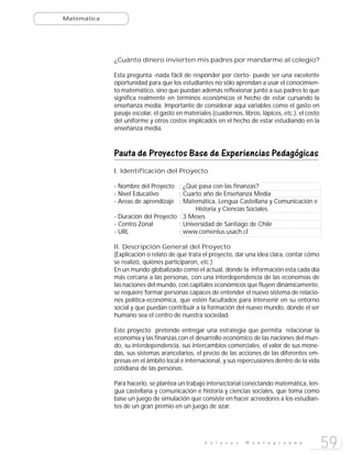 Matemática




             ¿Cuánto dinero invierten mis padres por mandarme al colegio?

             Esta pregunta -nada fácil de responder por cierto- puede ser una excelente
             oportunidad para que los estudiantes no sólo aprendan a usar el conocimien-
             to matemático, sino que puedan además reflexionar junto a sus padres lo que
             significa realmente en términos económicos el hecho de estar cursando la
             enseñanza media. Importante de considerar aquí variables como el gasto en
             pasaje escolar, el gasto en materiales (cuadernos, libros, lápices, etc.), el costo
             del uniforme y otros costos implicados en el hecho de estar estudiando en la
             enseñanza media.



             Pauta de Proyectos Base de Experiencias Pedagógicas
             I. Identificación del Proyecto

             - Nombre del Proyecto : ¿Qué pasa con las finanzas?
             - Nivel Educativo       : Cuarto año de Enseñanza Media
             - Areas de aprendizaje : Matemática, Lengua Castellana y Comunicación e
                                           Historia y Ciencias Sociales
             - Duración del Proyecto : 3 Meses
             - Centro Zonal          : Universidad de Santiago de Chile
             - URL                   : www.comenius.usach.cl

             II. Descripción General del Proyecto
             (Explicación o relato de que trata el proyecto, dar una idea clara, contar cómo
             se realizó, quiénes participaron, etc.)
             En un mundo globalizado como el actual, donde la información esta cada día
             más cercana a las personas, con una interdependencia de las economías de
             las naciones del mundo, con capitales económicos que fluyen dinámicamente,
             se requiere formar personas capaces de entender el nuevo sistema de relacio-
             nes política-económica, que estén facultados para intervenir en su entorno
             social y que puedan contribuir a la formación del nuevo mundo, donde el ser
             humano sea el centro de nuestra sociedad.

             Este proyecto pretende entregar una estrategia que permita relacionar la
             economía y las finanzas con el desarrollo económico de las naciones del mun-
             do, su interdependencia, sus intercambios comerciales, el valor de sus mone-
             das, sus sistemas arancelarios, el precio de las acciones de las diferentes em-
             presas en el ámbito local e internacional, y sus repercusiones dentro de la vida
             cotidiana de las personas.

             Para hacerlo, se plantea un trabajo intersectorial conectando matemática, len-
             gua castellana y comunicación e historia y ciencias sociales, que toma como
             base un juego de simulación que consiste en hacer acreedores a los estudian-
             tes de un gran premio en un juego de azar.




                                                 E n l a c e s    M o n t e g r a n d e
                                                                                                   59
 
