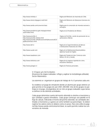 Matemática




     http://www.minhda.cl                                       Página del Ministerio de Hacienda de Chile.

     http://www.minrel.cl/pages/e-mail.html                     Página del Ministerio de Relaciones Exteriores de
                                                                Chile.

     http://www.oanda.com/converter/clasic                      Página para la conversión de moneda nacional a
                                                                extranjera.

     http://www.presidencia.gob.mx/pages/visitas/               Página de la Presidencia de México.
     usa97/video.html

     http://www.prochile.cl                                      Página de ProChile, comité de promoción de ex-
     http://www.prochile.cl/index.html                           portaciones chilenas.
     http://www.prochile.cl/Publicaciones/PublicacionesACE/
     publicacionesace.html.

     http://www.sbif.cl                                         Página de la Superintendencia de Bancos
                                                                e Instituciones Financieras de Chile.

     http://www.suzuki.com                                      Página de la Multinacional Automovilística
                                                                Japonesa Suzuki (en Ingles).

     http://www.taxadvisors.com                                 Página del Tratado de Libre Comercio entre
                                                                México, EE.UU y Canada.

     http://www.telefonica.com                                  Página de la empresa española de comu
                                                                nicaciones Telefónica.

     http://www.patagon.cl                                      Página de finanzas personales.



                   V. Etapas y/o Actividades
                   (Enumerar las etapas realizadas; reflejar y explicar la metodología utilizada)
                   Sector Matemática

                   Los alumnos se organizan en grupos de trabajo de 4 a 5 personas cada uno.

                   Se establece un juego de simulación donde un alumno por grupo obtiene un
                   gran premio en los juegos de azar US$1.200.000. Uno de los grupos no par-
                   ticipa en el juego, encargándose de ser éste un grupo evaluador cuyas tareas
                   se definen en las distintas actividades.

                   Cada grupo determina cuanto del monto obtenido se destina a inversiones y
                   que cantidad a gastos inmediatos. Cada grupo construye una planilla en la
                   hoja de cálculo, indicando el monto del premio obtenido, las cantidades des-
                   tinadas a inversiones y a gastos así como también sus porcentajes. Se deben
                   registrar los valores tanto en dólares como en pesos. Para esto utilice la pági-
                   na http://www.oanda.com/converter/clasic, la cual le permite realizar las con-
                   versiones de moneda.




                                                              E n l a c e s    M o n t e g r a n d e
                                                                                                                    63
 