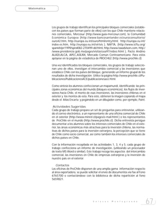 Matemática




             Los grupos de trabajo identifican los principales bloques comerciales (estable-
             cen los países que forman parte de ellos) con los que Chile mantiene relacio-
             nes comerciales, Mercosur (http://www.guia-mercosur.com), la Comunidad
             Económica Europea (http://www.bancosantander.es/euroconsultorio/
             euro42.htm, http://europa.eu.int/euro/html/entry.html, http://europa.eu.int/
             index-es.htm, http://europa.eu.int/virtvis ), NAFTA, (http://www.icftu.org/
             spanish/pr/1999/sprol082-270499-dd.html, http://www.taxadvisors.com, http:/
             /www.presidencia.gob.mx/pages/visitas/usa97/video.html ), Pacto Andino
             ALADI,ALCA, APEC,ASEAN, Mercado Común Centroamericano. Para estos
             apóyese en la página de estadística de PROCHILE (http://www.prochile.cl)

             Una vez identificados los bloques comerciales, los grupos de trabajo seleccio-
             nan uno de ellos, investigan el intercambio comercial y las inversiones que
             establece Chile con los países del bloque, generando un informe grupal de los
             resultados de dicha investigación. Utilice la página http://www.prochile.cl/Pu-
             blicaciones/PublicacionesACE/publicacionesace.html.

             Como síntesis los alumnos confeccionan un mapamundi, identificando las prin-
             cipales zonas económicas del mundo (bloques económicos), los flujos de inver-
             siones hacia Chile, el monto de esas inversiones, las inversiones chilenas en el
             exterior y los montos de esta. Para esto, obtienen la imagen copiando el mapa
             desde el Atlas Encarta y pegándolo en un dibujador como, por ejemplo, Paint.

              Actividades Sugeridas
             Cada grupo de trabajo prepara un set de preguntas para entrevistar, utilizan-
             do el correo electrónico, a un representante de una oficina comercial de Chile
             en el exterior (http://www.minrel.cl/pages/e-mail.html ) o los representantes
             de ProChile en el mundo (http://www.prochile.cl). Dicha entrevista persigue
             documentar a los alumnos sobre los intereses comerciales de Chile en el exte-
             rior, las áreas económicas más atractivas para la inversión chilena, las norma-
             tivas de dichos países para la inversión extranjera, la percepción que se tiene
             de Chile como socio comercial, así como también los intereses comerciales de
             dichos países en Chile.

             Con la información recopilada en las actividades 1, 3, 4 y 5, cada grupo de
             trabajo confecciona un informe de investigación, (utilizando un procesador
             de texto MS Word o similar). Este trabajo recoge los aspectos del intercambio
             comercial, las inversiones en Chile de empresas extranjeras y la inversión de
             nuestro país en el exterior.

                 Contactos
             Las oficinas de ProChile disponen de una amplia gama información respecto
             al área exportadora, se puede solicitar el envío de documentos vía fax al Fono
             6765700 o contactándose con la biblioteca de dicha repartición al fono
             5659821.




                                                E n l a c e s   M o n t e g r a n d e
                                                                                                67
 