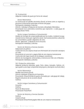 Matemática




             VI. Evaluación
             (Adjuntar modelos de pauta y/o forma de evaluar)

                Sector Matemática
             La construcción de planilla electrónica (Excel), la forma como se organiza y
             presenta la información generada al interior del grupo.
             Participación individual y colectiva.
             Informe individual «Propuesta de Inversión y Resultados Obtenidos».
             Presentación de la alternativa económica que representa a cada grupo de
             trabajo.(Power Point)

                Sector Lengua Castellana y Comunicación
             Análisis de mensajes de compra publicados por los medios, mediante la orga-
             nización de los mismo por segmento social, nivel socioeconómico cultural de
             los consumidores y poder adquisitivo de estos.
             Diseño, aplicación y tabulación de la encuesta.
             Participación individual y colectiva.

                Sector de Historia y Ciencias Sociales
             Elaboración de gráficos
             Confección de una carpeta virtual con información de la inversión extranjera
             en Chile.
             Presentación al curso de la página Web de una empresa transnacional.
             Confección del mapa mundi con los bloques económicos.
             Informe de investigación «Intercambio y Comercio de Chile con el Mundo»
             Participación individual y colectiva.

             VII. Productos obtenidos
             (Adjuntar productos obtenidos, guías, fotos, videos, manuales, trípticos, etc.
             que ayuden a una mejor comprensión del proyecto, descripción escrita de ellos.)

                Sector Matemática
             Planillas electrónicas (Excel).
             Informe individual «Propuesta de Inversión».
             Presentación (PowerPoint)de los gastos efectuados por cada grupo de trabajo.
             Registro del precio de las acciones (Excel)
             Gráficos.

                Sector Lengua Castellana y Comunicación
             Encuesta.
             Gráficos.
             Pauta de Observación.
             Presentación PowerPoint

                Sector de Historia y Ciencias Sociales
             Gráficos
             Carpeta virtual.
             Presentación (PowerPoint) página Web de una empresa transnacional.



68   E n l a c e s   M o n t e g r a n d e
 