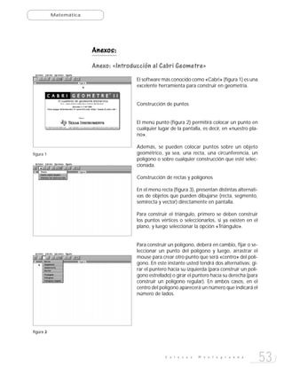 Matemática




                        Anexos:
                        Anexo: «Introducción al Cabri Geometre»
                                       El software más conocido como «Cabri» (figura 1) es una
                                       excelente herramienta para construir en geometría.


                                       Construcción de puntos


                                       El menú punto (figura 2) permitirá colocar un punto en
                                       cualquier lugar de la pantalla, es decir, en «nuestro pla-
                                       no».

                                       Además, se pueden colocar puntos sobre un objeto
figura 1                               geométrico, ya sea, una recta, una circunferencia, un
                                       polígono o sobre cualquier construcción que esté selec-
                                       cionada.

                                       Construcción de rectas y polígonos

                                       En el menú recta (figura 3), presentan distintas alternati-
                                       vas de objetos que pueden dibujarse (recta, segmento,
                                       semirecta y vector) directamente en pantalla.

                                       Para construir el triángulo, primero se deben construir
                                       los puntos vértices o seleccionarlos, si ya existen en el
                                       plano, y luego seleccionar la opción «Triángulo».


                                       Para construir un polígono, deberá en cambio, fijar o se-
                                       leccionar un punto del polígono y luego, arrastrar el
                                       mouse para crear otro punto que será «centro» del polí-
                                       gono. En este instante usted tendrá dos alternativas: gi-
                                       rar el puntero hacia su izquierda (para construir un polí-
                                       gono estrellado) o girar el puntero hacia su derecha (para
                                       construir un polígono regular). En ambos casos, en el
                                       centro del polígono aparecerá un número que indicará el
                                       número de lados.




figura 2
       3




                                                    E n l a c e s   M o n t e g r a n d e
                                                                                                     53
 