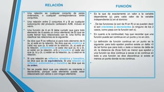 RELACIÓN
• Una relación es cualquier conjunto de pares
ordenados, o cualquier correspondencia entre
conjuntos.
• Una relación entre 2 conjuntos A y B es cualquier
subconjunto del producto cartesiano AXB, incluso el
vacío.
• Una función de A en B debe cumplir que para todo
elemento de A exista un único elemento de B (que se
suele llamar f(a)) relacionado con él. Una forma de
clasificar las relaciones es la siguiente:
• Se dice que R es reflexiva si para todo elemento de A
(a, a) está en la relación. Se dice que es simétrica si
cada vez que (a, b) está en la relación, (b, a) está en
la relación, antisimétrica si cada vez que (a, b) y (b,
a) están en la relación, a=b y transitiva si cada vez
que (a, b) y (b, c) están en la relación, (a, c) está en la
relación.
• Si una relación es reflexiva, simétrica y transitiva,
se dice que es de equivalencia. Si una relación es
reflexiva, antisimétrica y transitiva se dice que es
de orden.
• No se puede decir que una relación es creciente o
decreciente, porque cada elemento puede estar
relacionado con varios o con ningún elemento
FUNCIÓN
• Es la que da exactamente un valor a la variable
dependiente (y) para cada valor de la variable
independiente (x) en el dominio
• . De las funciones (si son de R en R) si se pueden decir
si son crecientes o decrecientes (o ninguno de los 2
casos, como pasa con la función sen x).
• En cuanto a la continuidad, hay que recordar que una
función puede ser continua en un punto y no en otro.
• La definición de función continua en un punto es la
siguiente: para todo epsilon positivo existe un delta >0
de tal forma que para todo x /este a menos de delta de
x0, la distancia de (f(x)a f(x0) es menor que epsilon y
una función se dice continua a secas si es continua en
todo a una función se dice discontinua si existe al
menos un punto donde no es continua.
•
 