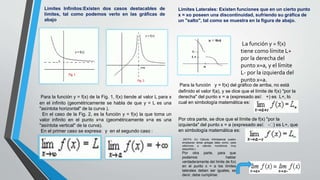 Limites Infinitos:Existen dos casos destacables de
límites, tal como podemos verlo en las gráficas de
abajo
Para la función y = f(x) de la Fig. 1, f(x) tiende al valor L para x
en el infinito (geométricamente se habla de que y = L es una
"asíntota horizontal" de la curva ).
En el caso de la Fig. 2, es la función y = f(x) la que toma un
valor infinito en el punto x=a (geométricamente x=a es una
"asíntota vertical" de la curva).
En el primer caso se expresa: y en el segundo caso :
Limites Laterales: Existen funciones que en un cierto punto
x = xo poseen una discontinuidad, sufriendo su gráfica de
un "salto", tal como se muestra en la figura de abajo.
La función y = f(x)
tiene como límite L+
por la derecha del
punto x=a, y el límite
L- por la izquierda del
punto x=a.
Para la función y = f(x) del gráfico de arriba, no está
definido el valor f(a), y se dice que el límite de f(x) "por la
derecha" del punto x = a (expresado así: +) es L+, lo
cual en simbología matemática es:
Por otra parte, se dice que el límite de f(x) "por la
izquierda" del punto x = a (expresado así: - ) es L+, que
en simbología matemática es:
(NOTA: En Cálculo Infinitesimal suelen
emplearse letras griegas tales como: para
referirnos a valores numéricos muy
pequeños.)
Por otra parte, para que
podamos hablar
verdaderamente del límite de f(x)
en el punto x = a los límites
laterales deben ser iguales, es
decir, debe cumplirse:
 