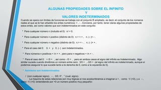 ALGUNAS PROPIEDADES SOBRE EL INFINITO
Y
VALORES INDETERMINADOS
Cuando se opera con límites de funciones se trabaja con el conjunto R ampliado, es decir, el conjunto de los números
reales al que se le han añadido los entes numéricos: + , - . Conviene, por tanto, tener claras algunas propiedades de
estos entes, así como valores que son indeterminados en este conjunto:
* Para cualquier número n (incluido el 0): n/ = 0.
* Para cualquier número n positivo (distinto de 0): n.+ = + , n. (- )= - .
* Para cualquier número n negativo (distinto de 0): n.+ = - , n. (- )= + .
* Para el caso del 0: 0. + y 0. (- ) son Indeterminados.
* Para números n positivos + /n = + , pero para n negativos + /n = - .
* Para el caso del 0: + /0 = , así como - /0 = , pero en ambos casos el signo del infinito es Indeterminado. Algo
similar sucede cuando dividimos un número entre cero: 3/0 = , -3/0 = (el signo del infinito es indeterminado, aunque sí
podemos asegurar lo que sucede tanto a la derecha de 0, como a la izquierda de 0).
* Asimismo son Indeterminados:
/ (con cualquier signo), - , 0/0, 0°, ° (cual. signo).
La mayoría de estas relaciones son muy lógicas si nos acostumbramos a imaginar a + , como 1/ (+0), y a - ,
como -1/ (+0) -entendiendo por +0 un número positivo muy pequeño-
 
