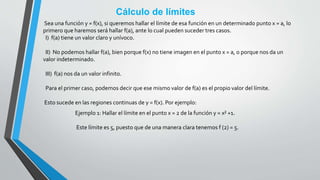 Cálculo de límites
Sea una función y = f(x), si queremos hallar el límite de esa función en un determinado punto x = a, lo
primero que haremos será hallar f(a), ante lo cual pueden suceder tres casos.
I) f(a) tiene un valor claro y unívoco.
II) No podemos hallar f(a), bien porque f(x) no tiene imagen en el punto x = a, o porque nos da un
valor indeterminado.
III) f(a) nos da un valor infinito.
Para el primer caso, podemos decir que ese mismo valor de f(a) es el propio valor del límite.
Esto sucede en las regiones continuas de y = f(x). Por ejemplo:
Ejemplo 1: Hallar el límite en el punto x = 2 de la función y = x² +1.
Este límite es 5, puesto que de una manera clara tenemos f (2) = 5.
 