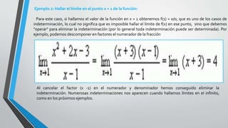 Ejemplo 2: Hallar el límite en el punto x = 1 de la función:
Para este caso, si hallamos el valor de la función en x = 1 obtenemos f(1) = 0/0, que es uno de los casos de
indeterminación, lo cual no significa que es imposible hallar el límite de f(x) en ese punto, sino que debemos
"operar" para eliminar la indeterminación (por lo general toda indeterminación puede ser determinada). Por
ejemplo, podemos descomponer en factores el numerador de la fracción
Al cancelar el factor (x -1) en el numerador y denominador hemos conseguido eliminar la
indeterminación. Numerosas indeterminaciones nos aparecen cuando hallamos límites en el infinito,
como en los próximos ejemplos.
 