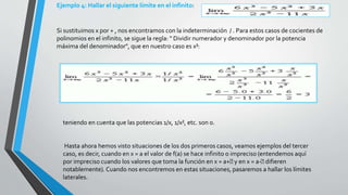 Ejemplo 4: Hallar el siguiente límite en el infinito:
Si sustituimos x por + , nos encontramos con la indeterminación / . Para estos casos de cocientes de
polinomios en el infinito, se sigue la regla: " Dividir numerador y denominador por la potencia
máxima del denominador", que en nuestro caso es x³:
teniendo en cuenta que las potencias 1/x, 1/x², etc. son 0.
Hasta ahora hemos visto situaciones de los dos primeros casos, veamos ejemplos del tercer
caso, es decir, cuando en x = a el valor de f(a) se hace infinito o impreciso (entendemos aquí
por impreciso cuando los valores que toma la función en x = a+ y en x = a- difieren
notablemente). Cuando nos encontremos en estas situaciones, pasaremos a hallar los límites
laterales.
 