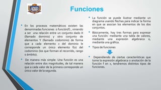 Funciones
• En los procesos matemáticos existen las
denominadas funciones o función(f) , viniendo
a ser una relación entre un conjunto dado X
(llamado dominio) y otro conjunto de
elementos Y (llamado codominio) de forma
que a cada elemento x del dominio le
corresponde un único elemento f(x) del
codominio (los que forman el recorrido, rango
o ámbito).
• De manera más simple: Una función es una
relación entre dos magnitudes, de tal manera
que a cada valor de la primera corresponde un
único valor de la segunda.
• La función se puede ilustrar mediante un
diagrama usando flechas para indicar la forma
en que se asocian los elementos de los dos
conjuntos.
• Básicamente, hay tres formas para expresar
una función: mediante una tabla de valores,
mediante una expresión algebraica o,
mediante una gráfica.
• Tipos de funciones
• Dependiendo de ciertas características que
tome la expresión algebraica o anotación de la
función f en x, tendremos distintos tipos de
funciones.
 