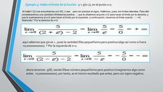 Ejemplo 5: Hallar el límite de la función y = 5/(x-2), en el punto x=2.
Al hallar f (2) nos encontramos con 5/0, o sea pero sin precisar el signo. Hallemos, pues, los límites laterales. Para ello
consideraremos una cantidad infinitesimal positiva , que le añadimos al punto x=2 para hacer el límite por la derecha, y
que le sustraeremos al x=2 para hacer el límite por la izquierda, a continuación, hacemos el límite cuando ->0.
Veámoslo:* Por la derecha de x=2:
aquí sabemos que 5/0 es + , pues la cantidad es pequeñísima pero positiva (algo así como si fuera
+0,00000000001). * Por la izquierda de x=2:
ahora tenemos -5/ , siendo ese número pequeñísimo pero positivo (imaginemos algo como
antes: +0,00000000001), por tanto, es el mismo resultado que antes, pero con signo negativo.
 
