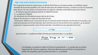 Algo más sobre límites de funciones
Por lo general se tiene la creencia que el cálculo de límites es una tarea simple, en realidad, la gran
variedad de funciones posibles y los más de siete tipos de indeterminación, complica mucho en ocasiones
este cálculo. Por eso vamos a concentrarnos en algunos métodos sistemáticos para este cálculo.
I. El método exponencial para resolver la indeterminación .
II. La regla de L'Hôpital.
III. Utilización de infinitésimos para cálculo de límites.
(Siga el vínculo para ir a cada uno de estos temas)
Finalmente, debemos ser consciente de que no siempre existe límite de una función en un punto, y no
solamente porque los límites laterales sean distintos (como hemos dicho en la cuestión 2.3), es que en
ocasiones ni siquiera existen estos límites laterales. Consideremos por ejemplo la función
y = log x
para el punto x = 0 podemos hallar el límite por la derecha de x = 0, es decir:
sin embargo, no podemos hallar el limite a la izquierda de x = 0, puesto que no existen
logaritmos de números negativos. Entonces decimos que ese límite a la izquierda no
existe. Por supuesto, para un punto tal como x = -5 no existe
 