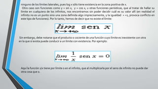 ninguno de los límites laterales, pues log x sólo tiene existencia en la zona positiva de x.
Otro caso son funciones como y = sin x, y = cos x, u otras funciones periódicas, que al tratar de hallar su
límite en cualquiera de los infinitos, nos encontramos sin poder decidir cuál es su valor allí (en realidad el
infinito no es un punto sino una zona definida algo imprecisamente, y la igualdad = +1, provoca conflicto en
este tipo de funciones). Por lo tanto, hemos de decir que no existe el límite:
Sin embargo, debe notarse que el producto o cociente de una función cuyo límite es inexistente con otra
en la que sí exista puede conducir a un límite con existencia. Por ejemplo:
Aquí la función 1/x tiene por límite 0 en el infinito, que al multiplicarla por el seno de infinito no puede dar
otra cosa que 0.
 