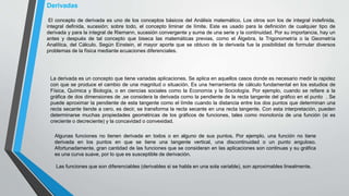 Derivadas
El concepto de derivada es uno de los conceptos básicos del Análisis matemático. Los otros son los de integral indefinida,
integral definida, sucesión; sobre todo, el concepto liminar de límite. Este es usado para la definición de cualquier tipo de
derivada y para la integral de Riemann, sucesión convergente y suma de una serie y la continuidad. Por su importancia, hay un
antes y después de tal concepto que biseca las matemáticas previas, como el Álgebra, la Trigonometría o la Geometría
Analítica, del Cálculo. Según Einstein, el mayor aporte que se obtuvo de la derivada fue la posibilidad de formular diversos
problemas de la física mediante ecuaciones diferenciales.
La derivada es un concepto que tiene variadas aplicaciones. Se aplica en aquellos casos donde es necesario medir la rapidez
con que se produce el cambio de una magnitud o situación. Es una herramienta de cálculo fundamental en los estudios de
Física, Química y Biología, o en ciencias sociales como la Economía y la Sociología. Por ejemplo, cuando se refiere a la
gráfica de dos dimensiones de ,se considera la derivada como la pendiente de la recta tangente del gráfico en el punto . Se
puede aproximar la pendiente de esta tangente como el límite cuando la distancia entre los dos puntos que determinan una
recta secante tiende a cero, es decir, se transforma la recta secante en una recta tangente. Con esta interpretación, pueden
determinarse muchas propiedades geométricas de los gráficos de funciones, tales como monotonía de una función (si es
creciente o decreciente) y la concavidad o convexidad.
Algunas funciones no tienen derivada en todos o en alguno de sus puntos. Por ejemplo, una función no tiene
derivada en los puntos en que se tiene una tangente vertical, una discontinuidad o un punto anguloso.
Afortunadamente, gran cantidad de las funciones que se consideran en las aplicaciones son continuas y su gráfica
es una curva suave, por lo que es susceptible de derivación.
Las funciones que son diferenciables (derivables si se habla en una sola variable), son aproximables linealmente.
 