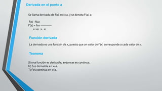 Derivada en el punto a
Se llama derivada de f(x) en x=a, y se denota f'(a) a:
f(x) - f(a)
f'(a) = lim -----------
x->a x - a
Función derivada
La derivada es una función de x, puesto que un valor de f'(x) corresponde a cada valor de x.
Teorema
Si una función es derivable, entonces es continua.
H) f es derivable en x=a.
T) f es continua en x=a.
 