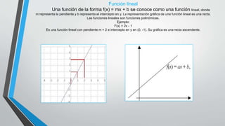 Función lineal
Una función de la forma f(x) = mx + b se conoce como una función lineal, donde
m representa la pendiente y b representa el intercepto en y. La representación gráfica de una función lineal es una recta.
Las funciones lineales son funciones polinómicas.
Ejemplo:
F(x) = 2x - 1
Es una función lineal con pendiente m = 2 e intercepto en y en (0, -1). Su gráfica es una recta ascendente.
 