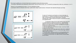 Para trazar la gráfica de una función lineal solo es necesario conocer dos de sus puntos.
La ecuación matemática que representa a esta función, como ya vimos, es f(x) = ax + b, donde f(x) corresponde al valor de y, entonces y = ax + b
Donde "a" es la pendiente de la recta, y "b" es la ordenada al origen.
La pendiente indica la inclinación de la recta, cuanto sube o baja y cuanto avanza o retrocede. Esto depende del signo que tenga.
El valor de "a" siempre es una fracción (si no tiene nada abajo, es
porque tiene un 1), donde el numerador (p) me indica cuanto sube o
baja, y el denominador (q) indica cuanto avanzo o retrocedo.
Aprendido esto, y según el signo de la fracción, la pendiente se marca
de la siguiente forma:
La ordenada al origen (b) es el valor donde la recta corta al eje
y. La recta siempre va a pasar por el punto (0; b) . Representación
gráfica de una función lineal o función afín .Para graficar una recta,
alcanza con los datos que da la ecuación matemática de la función, y
se opera de la siguiente manera:
•1. Se marca sobre el eje y la ordenada al origen, el punto por donde
la recta va a cortar dicho eje.
•2. Desde ese punto, subo o bajo según sea el valor de "p" y avanzo o
retrocedo según indique el valor de "q". En ese nuevo lugar, marco el
segundo punto de la recta.
•3. Se podría seguir marcando puntos con la misma pendiente, pero
con 2 de ellos ya es suficiente como para poder graficar la recta.
•4. Teniendo ya los dos puntos, con regla se traza la recta que pasa
por los mismos.
 