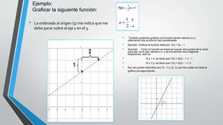 Ejemplo:
Graficar la siguiente función:
• También podemos graficar una función dando valores a x y
obteniendo dos puntos en las coordenadas.
• Ejemplo: Graficar la función dada por f(x) = 2x – 1
• Solución. Como la función es lineal se buscan dos puntos de la recta;
para ello, se le dan valores a x y se encuentran sus imágenes
respectivas, esto es:
• Si x = 0, se tiene que f (0) = 2(0) – 1 = - 1
• Si x = 2, se tiene que f (2) = 2(2) – 1 = 3
• Así, los puntos obtenidos son (0, -1) y (2, 3), por los cuales se traza la
gráfica correspondiente.
• La ordenada al origen (3) me indica que me
debo parar sobre el eje y en el 3.
 