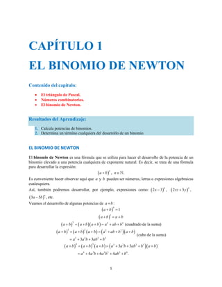CAPÍTULO 1 
EL BINOMIO DE NEWTON 
a  b  a  b a  b  a  ab  b a  
b 
a  b  a  b a  b  a  a b  ab  b a  
b 
a ab ab ab b 
1 
Contenido del capítulo: 
 El triángulo de Pascal. 
 Números combinatorios. 
 El binomio de Newton. 
Resultados del Aprendizaje: 
1. Calcula potencias de binomios. 
2. Determina un término cualquiera del desarrollo de un binomio 
EL BINOMIO DE NEWTON 
El binomio de Newton es una fórmula que se utiliza para hacer el desarrollo de la potencia de un 
binomio elevado a una potencia cualquiera de exponente natural. Es decir, se trata de una fórmula 
para desarrollar la expresión: 
a  bn , n. 
Es conveniente hacer observar aquí que a y b pueden ser números, letras o expresiones algebraicas 
cualesquiera. 
Así, también podremos desarrollar, por ejemplo, expresiones como: 2 3 , n x  2 3  , n xz  y 
3 5  , n a  b etc. 
Veamos el desarrollo de algunas potencias de a  b : 
 0 a  b 1 
 1 a  b  a  b 
a  b2  a  ba  b  a2  ab  b2 (cuadrado de la suma) 
 3  2    2 2   
3 3 2 3 2 3 
a ab ab b 
    
(cubo de la suma) 
 4  3    3 3 2 3 
2 3   
4 3 22 3 4 
4 6 4 . 
     
 