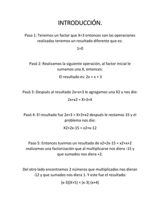 INTRODUCCIÓN. 
Paso 1: Tenemos un factor que X=3 entonces con las operaciones 
realizadas tenemos un resultado diferente que es: 
1=0 
Pasó 2: Realizamos la siguiente operación, al factor inicial le 
sumamos una X, entonces: 
El resultado es: 2x = x + 3 
Pasó 3: Después al resultado 2x=x+3 le agregamos una X2 y nos dio: 
2x+x2 = X+3+X 
Pasó 4: El resultado fue 2x+3 = X+3+x2 después le restamos 15 y el 
problema nos dio: 
X2+2x-15 = x2+x-12 
Paso 5: Entonces tuvimos un resultado de x2+2x-15 = x2+x+2 
realizamos una factorización que al multiplicarse nos diera -15 y 
que sumados nos diera +2. 
Del otro lado encontramos 2 números que multiplicados nos dieran 
-12 y que sumados nos diera 1. Y este fue el resultado: 
(x-3)(X+5) = (x-3) (x+4) 
 